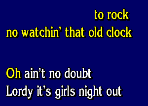 to rock
no watchiw that old clock

Oh ain t no doubt
Lordy it,s girls night out