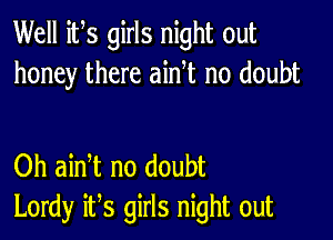 Well its girls night out
honey there ainT no doubt

Oh ain t no doubt
Lordy it,s girls night out