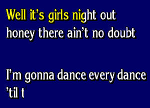 Well its girls night out
honey there ainT no doubt

Fm gonna dance every dance
til t