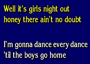 Well ifs girls night out
honey there aidt no doubt

Fm gonna dance every dance
til the boys go home