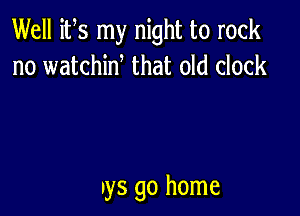 Well its my night to rock
no watchiw that old clock

ays go home