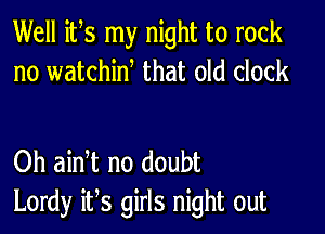 Well its my night to rock
no watchiw that old clock

Oh ain t no doubt
Lordy it,s girls night out