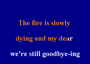 The fire is slowly

dying and my dear

we're still goodbye-ing