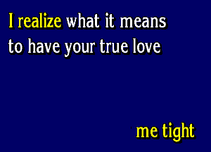 I realize what it means
to have your true love

me tight