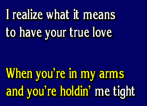 I realize what it means
to have your true love

When yodre in my arms
and yodre holdiw me tight