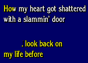 How my heart got shattered
with a slammin door

. look back on
my life before