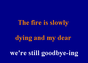 The fire is slowly

dying and my dear

we're still goodbye-ing