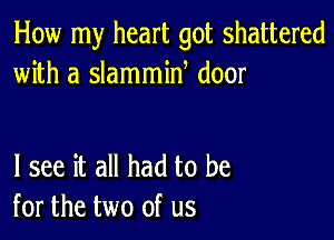 How my heart got shattered
with a slammin door

I see it all had to be
for the two of us