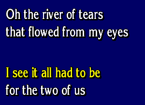 Oh the river of tears
that flowed from my eyes

I see it all had to be
for the two of us