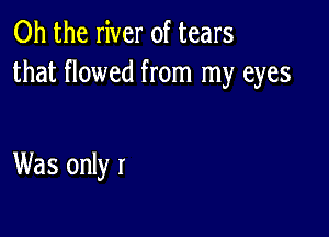 Oh the river of tears
that flowed from my eyes

Was only I