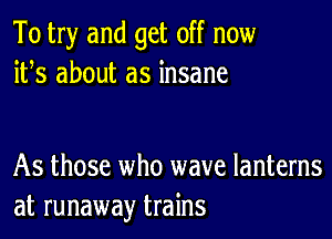 To try and get off now
ifs about as insane

As those who wave lanterns
at runaway trains