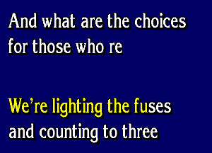 And what are the choices
for those who re

Wehre lighting the fuses
and counting to three