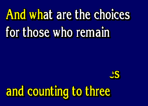 And what are the choices
for those who remain

s5
and counting to three