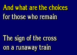 And what are the choices
for those who remain

The sign of the cross
on a runaway train