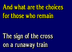 And what are the choices
for those who remain

The sign of the cross
on a runaway train