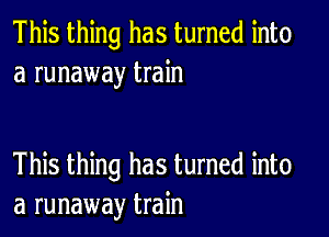 This thing has turned into
a runaway train

This thing has turned into
a runaway train