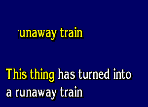 'unaway train

This thing has turned into
a runaway train