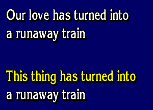 Our love has turned into
a runaway train

This thing has turned into
a runaway train