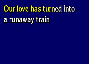 Our love has turned into
a runaway train