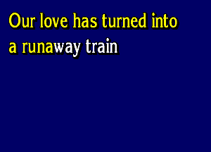 Our love has turned into
a runaway train