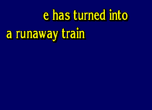 e has turned into
a runaway train