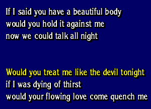 If I said you have a beautiful body
would you hold it against me
now we could talk all night

Would you treat me like the (1er tonight
if I was dying of thirst
would your flowing love come quench me