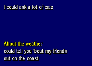 I could ask a lot of crazl

About the weather

could tell you 'bout my friends
out on the coast