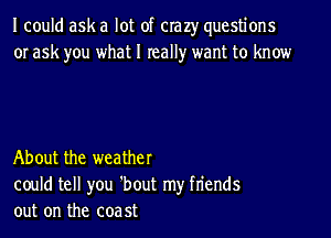 I could ask a lot of crazy questions
or ask you what I really want to know

About the weather
could tell you 'bout my fn'ends
out on the coa 5t