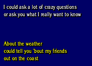 I could ask a lot of crazy questions
or ask you what I really want to know

About the weather
could tell you 'bout my fn'ends
out on the coa 5t