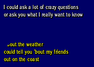 I could ask a lot of crazy questions
or ask you what I really want to know

pout the weather
could tell you 'bout my fn'ends
out on the coa 5t