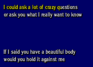 I could ask a lot of crazy questions
or ask you what I really want to know

If I said you have a beautiful body
would you hold it against me