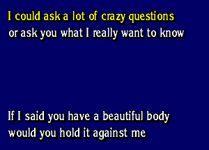 I could ask a lot of crazy questions
or ask you what I really want to know

If I said you have a beautiful body
would you hold it against me