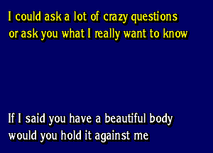 I could ask a lot of crazy questions
or ask you what I really want to know

If I said you have a beautiful body
would you hold it against me