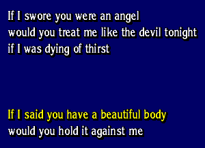 If I swore you were an angel
would you treat me like the devil tonight
if I was dying of thirst

If I said you have a beautiful body
would you hold it against me