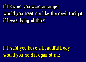 If I swore you were an angel
would you treat me like the devil tonight
if I was dying of thirst

If I said you have a beautiful body
would you hold it against me