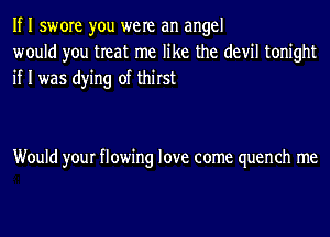 If I swore you were an angel
would you treat me like the devil tonight
if I was dying of thirst

Would your flowing love come quench me