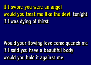 If I swore you were an angel
would you treat me like the devil tonight
if I was dying of thirst

Would your flowing love come quench me
if I said you have a beautiful body
would you hold it against me