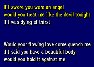 If I swore you were an angel
would you treat me like the devil tonight
if I was dying of thirst

Would your flowing love come quench me
if I said you have a beautiful body
would you hold it against me