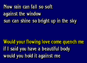 Now rain can fall so soft
against the window
sun can shine so bright up in the sky

Would your flowing love come quench me
if I said you have a beautiful body
would you hold it against me