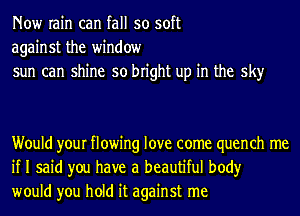 Now rain can fall so soft
against the window
sun can shine so bright up in the sky

Would your flowing love come quench me
if I said you have a beautiful body
would you hold it against me