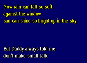 Now rain can fall so soft
against the window
sun can shine so bright up in the sky

But Daddy always told me
don't make small talk