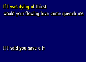 If I was dying of thirst
would youI flowing love come quench me

If I said you have a l-