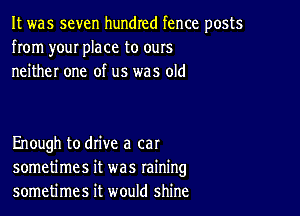 It was seven hundred fence posts
from your place to ours
neither one of us was old

Enough to drive a cat
sometimes it was raining
sometimes it would shine