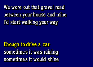 We wore out that gravel road
between your house and mine
I'd start walking yow way

Enough to drive a cat
sometimes it was raining
sometimes it would shine