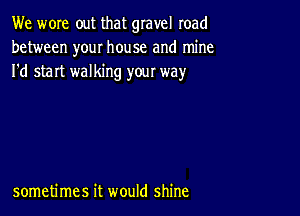 We wore out that gravel road
between your house and mine
I'd start walking your way

sometimes it would shine