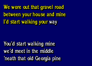 We wore out that gravel road
between your house and mine
I'd start walking yow way

You'd start walking mine
we'd meet in the middle
'neath that old Georgia pine