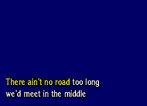 There ain't no road too long
we'd meet in the middle