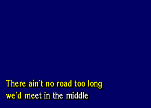 There ain't no road too long
we'd meet in the middle