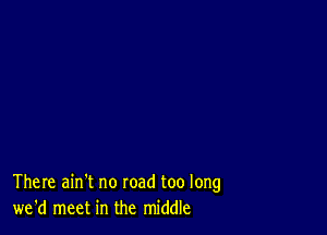 There ain't no road too long
we'd meet in the middle