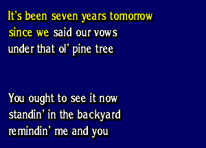 It's been seven years tomorrow
since we said our vows
under that olt pine tree

You ought to see it now
standin' in the backyard
remindin' me and you